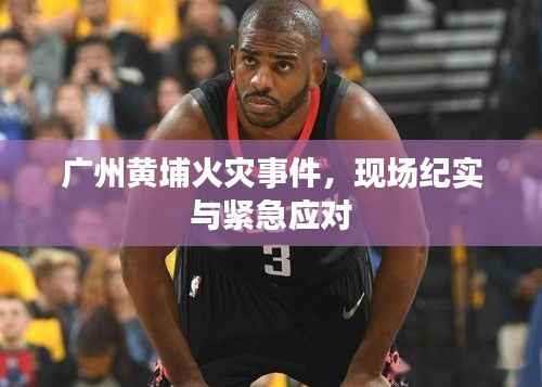 广州黄埔火灾事件,现场纪实与紧急应对