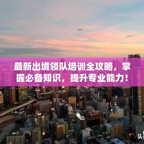 最新出境领队培训全攻略,掌握必备知识,提升专业能力!
