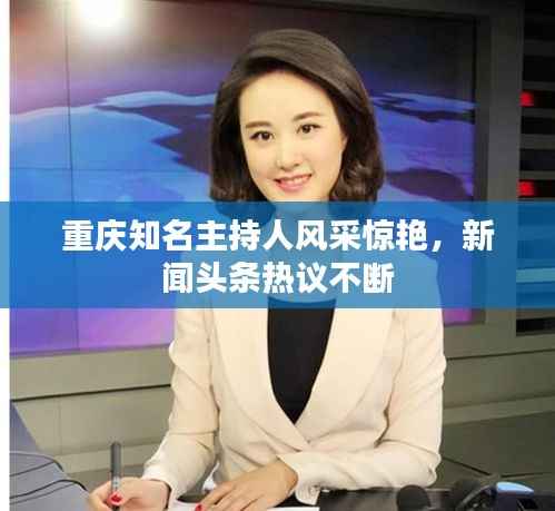 重庆知名主持人风采惊艳,新闻头条热议不断