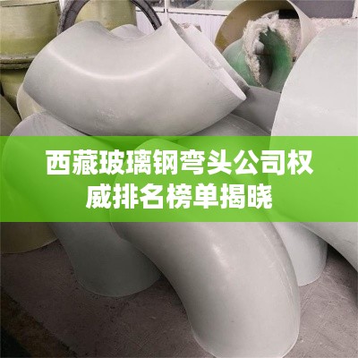 西藏玻璃钢弯头公司权威排名榜单揭晓