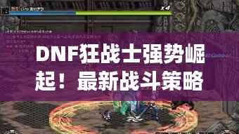 DNF狂战士强势崛起!最新战斗策略攻略揭秘!