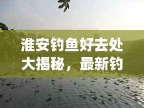 淮安钓鱼好去处大揭秘，最新钓鱼地点攻略指南！
