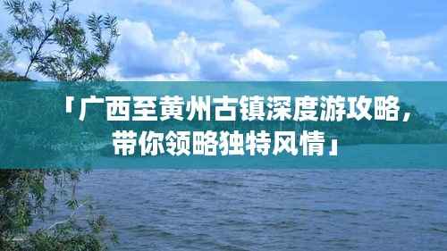 「广西至黄州古镇深度游攻略,带你领略独特风情」