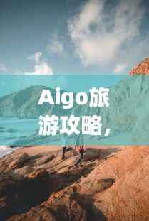 Aigo旅游攻略,揭秘未知美景的神秘面纱