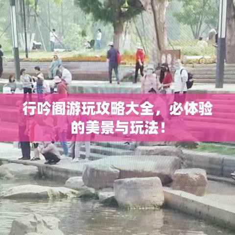 行吟阁游玩攻略大全,必体验的美景与玩法!