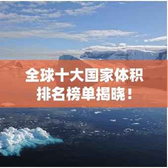 全球十大国家体积排名榜单揭晓！