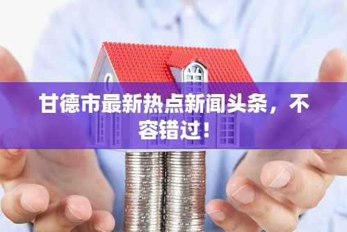 甘德市最新热点新闻头条，不容错过！