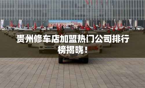 贵州修车店加盟热门公司排行榜揭晓！